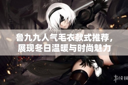 鲁九九人气毛衣款式推荐，展现冬日温暖与时尚魅力