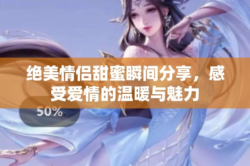 绝美情侣甜蜜瞬间分享，感受爱情的温暖与魅力