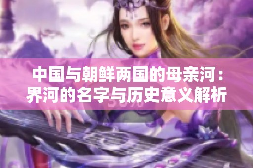 中国与朝鲜两国的母亲河：界河的名字与历史意义解析