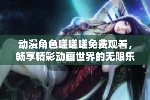 动漫角色嗟嗟嗟免费观看，畅享精彩动画世界的无限乐趣