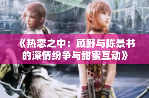 《热恋之中：顾野与陈景书的深情纷争与甜蜜互动》