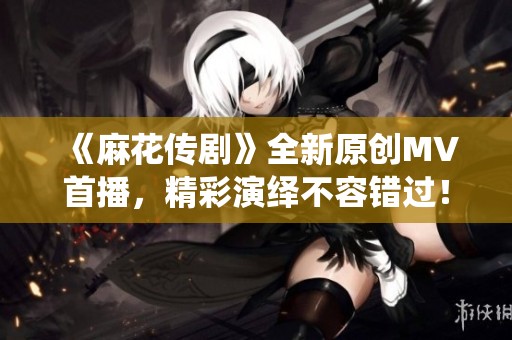 《麻花传剧》全新原创MV首播，精彩演绎不容错过！