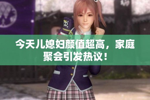 今天儿媳妇颜值超高，家庭聚会引发热议！