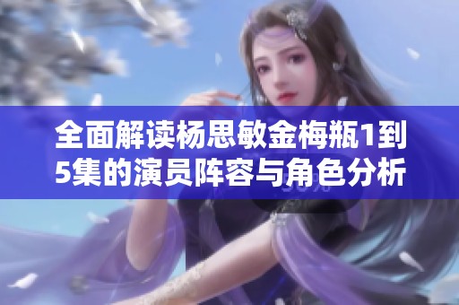 全面解读杨思敏金梅瓶1到5集的演员阵容与角色分析