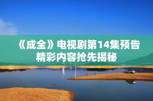 《成全》电视剧第14集预告精彩内容抢先揭秘