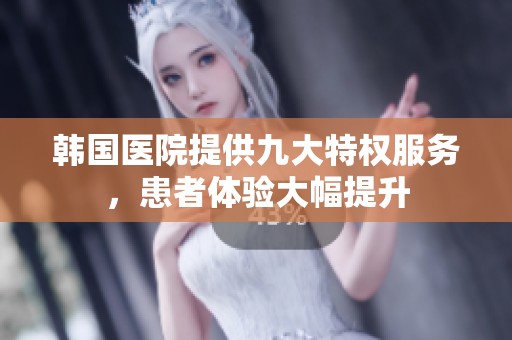 韩国医院提供九大特权服务，患者体验大幅提升