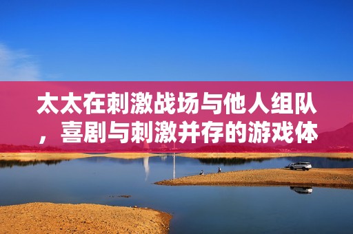 太太在刺激战场与他人组队，喜剧与刺激并存的游戏体验