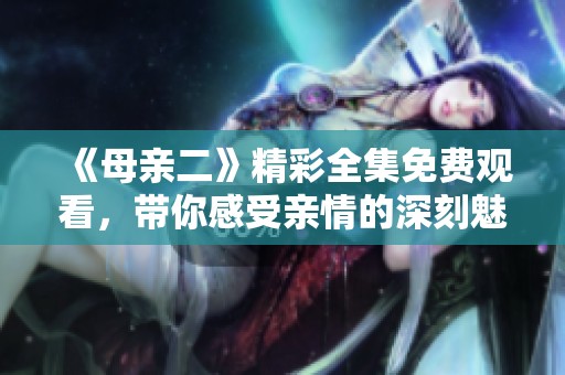 《母亲二》精彩全集免费观看，带你感受亲情的深刻魅力