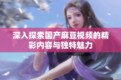 深入探索国产麻豆视频的精彩内容与独特魅力