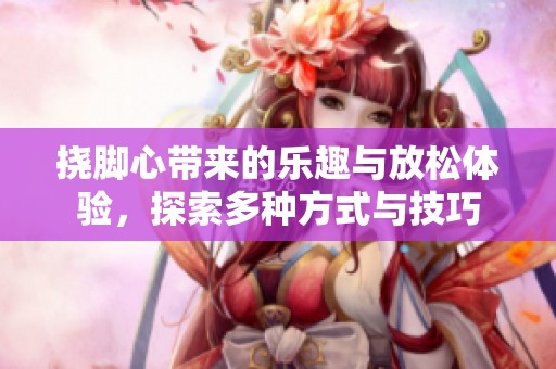 挠脚心带来的乐趣与放松体验，探索多种方式与技巧