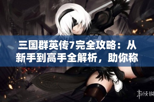 三国群英传7完全攻略：从新手到高手全解析，助你称霸天下。