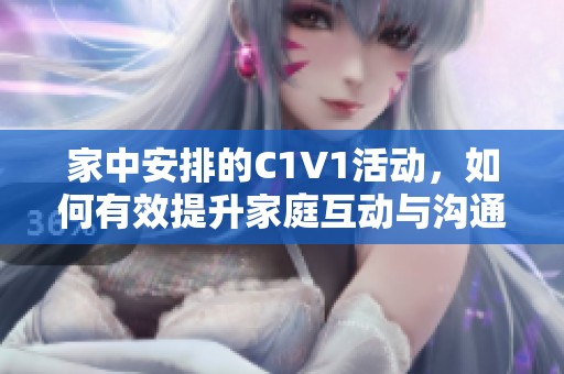 家中安排的C1V1活动，如何有效提升家庭互动与沟通