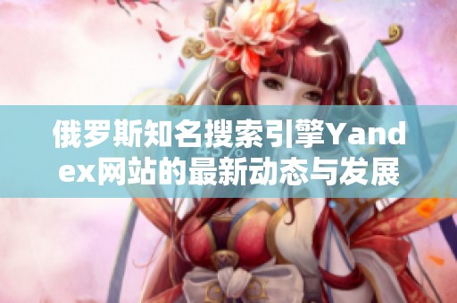 俄罗斯知名搜索引擎Yandex网站的最新动态与发展分析