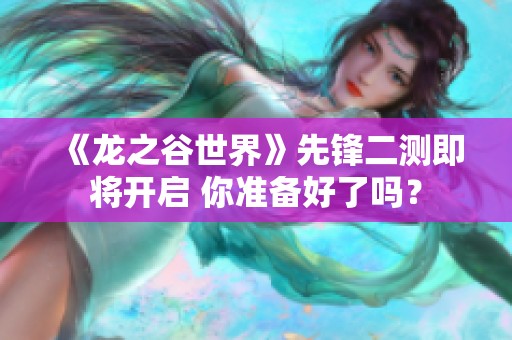 《龙之谷世界》先锋二测即将开启 你准备好了吗？