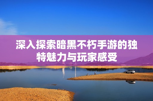 深入探索暗黑不朽手游的独特魅力与玩家感受