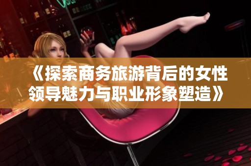 《探索商务旅游背后的女性领导魅力与职业形象塑造》