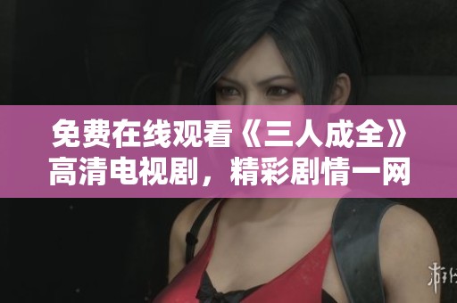 免费在线观看《三人成全》高清电视剧，精彩剧情一网打尽