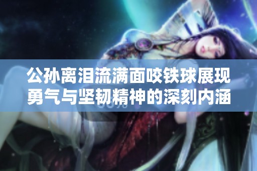 公孙离泪流满面咬铁球展现勇气与坚韧精神的深刻内涵