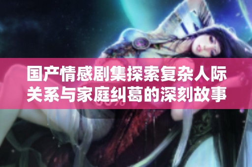 国产情感剧集探索复杂人际关系与家庭纠葛的深刻故事