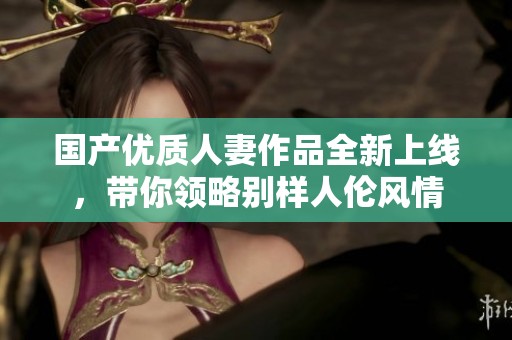 国产优质人妻作品全新上线，带你领略别样人伦风情