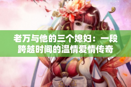 老万与他的三个媳妇：一段跨越时间的温情爱情传奇