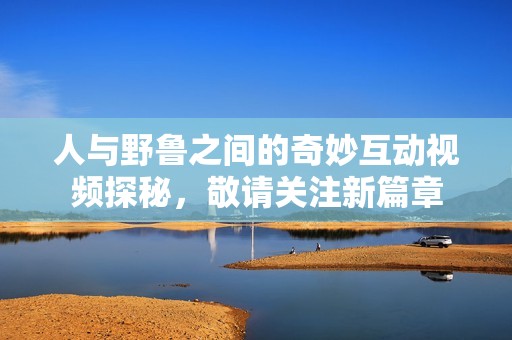 人与野鲁之间的奇妙互动视频探秘，敬请关注新篇章