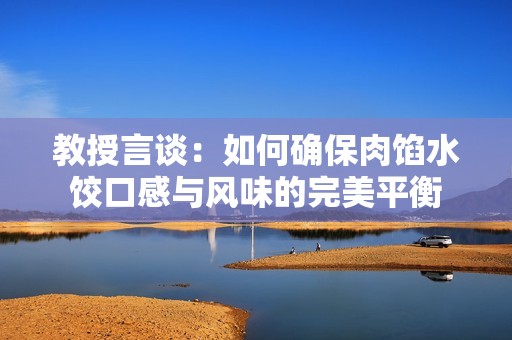 教授言谈：如何确保肉馅水饺口感与风味的完美平衡