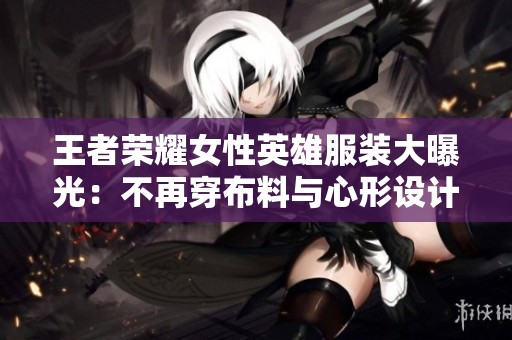 王者荣耀女性英雄服装大曝光：不再穿布料与心形设计