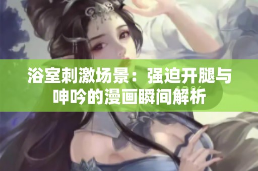 浴室刺激场景：强迫开腿与呻吟的漫画瞬间解析