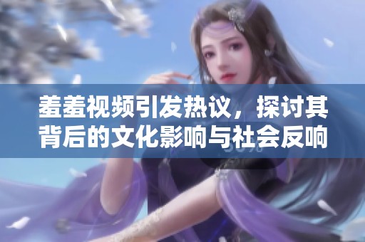羞羞视频引发热议，探讨其背后的文化影响与社会反响