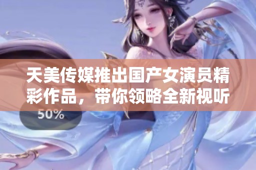 天美传媒推出国产女演员精彩作品，带你领略全新视听盛宴