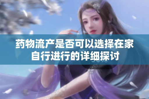 药物流产是否可以选择在家自行进行的详细探讨