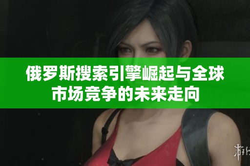俄罗斯搜索引擎崛起与全球市场竞争的未来走向