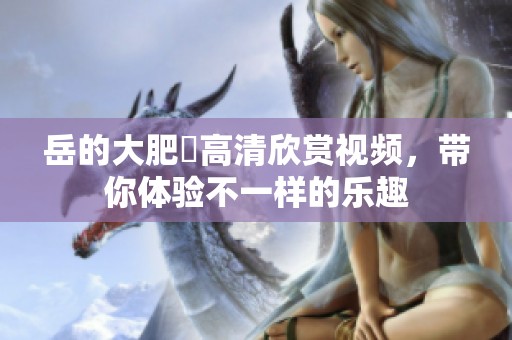 岳的大肥坹高清欣赏视频，带你体验不一样的乐趣
