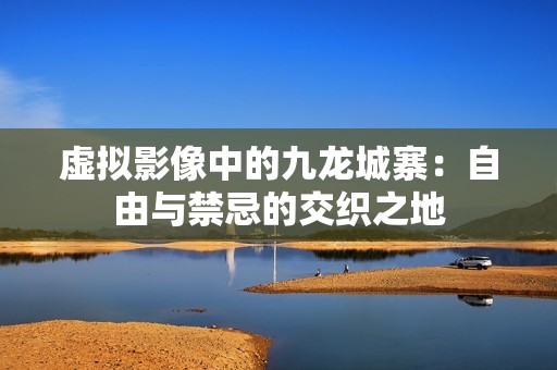 虚拟影像中的九龙城寨：自由与禁忌的交织之地