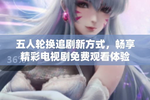 五人轮换追剧新方式，畅享精彩电视剧免费观看体验