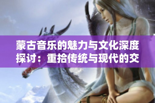 蒙古音乐的魅力与文化深度探讨：重拾传统与现代的交汇