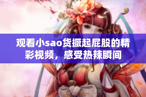 观看小sao货撅起屁股的精彩视频，感受热辣瞬间