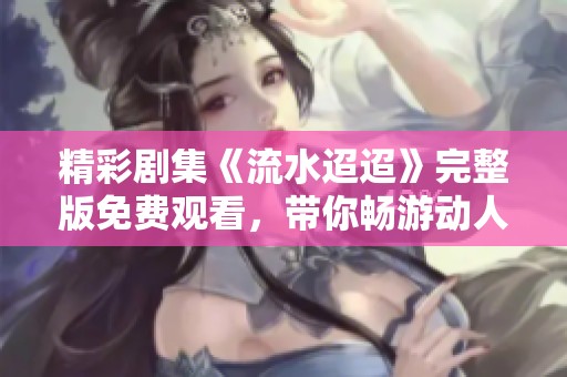 精彩剧集《流水迢迢》完整版免费观看，带你畅游动人故事