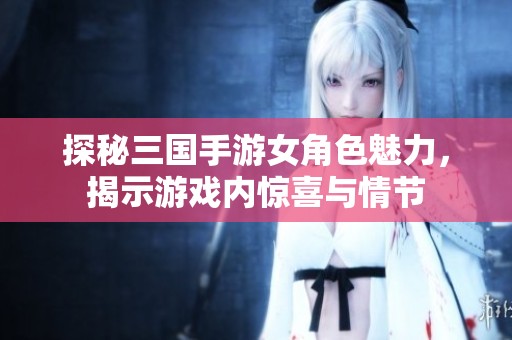 探秘三国手游女角色魅力，揭示游戏内惊喜与情节