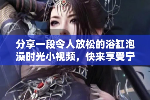 分享一段令人放松的浴缸泡澡时光小视频，快来享受宁静吧