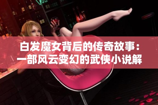 白发魔女背后的传奇故事：一部风云变幻的武侠小说解析