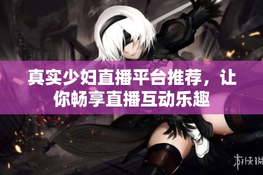 真实少妇直播平台推荐，让你畅享直播互动乐趣