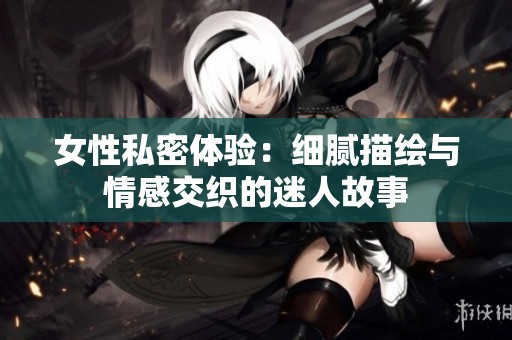 女性私密体验：细腻描绘与情感交织的迷人故事