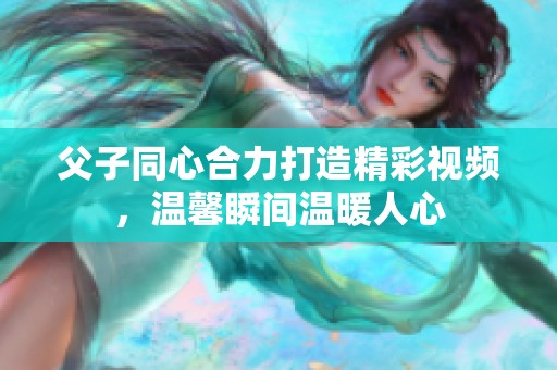 父子同心合力打造精彩视频，温馨瞬间温暖人心