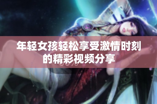 年轻女孩轻松享受激情时刻的精彩视频分享
