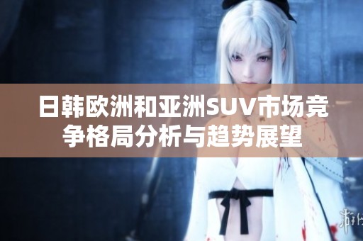 日韩欧洲和亚洲SUV市场竞争格局分析与趋势展望