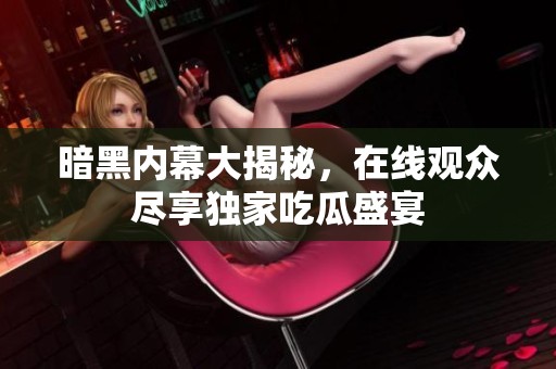 暗黑内幕大揭秘，在线观众尽享独家吃瓜盛宴
