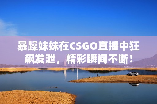 暴躁妹妹在CSGO直播中狂飙发泄，精彩瞬间不断！