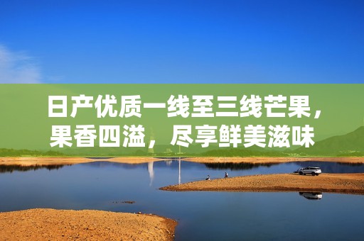 日产优质一线至三线芒果，果香四溢，尽享鲜美滋味